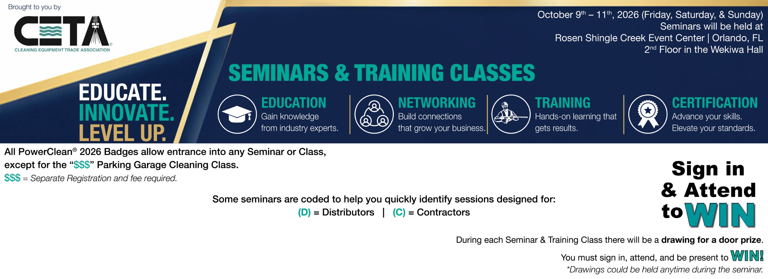 Seminar Header for website Brought to you by CETA - Cleaning Equipment Trade Association. October 9th - 11th, 2026 (Friday, Saturday, & Sunday) Seminars will be held at Rosen Shingle Creek Event Center | Orlando, FL 2nd Floor in Wekiwa Hall. Seminars & Training Classes Educate. Innovate. Level Up. Education - Gain knowledge from industry experts. Networking - Build connections that grow your business. Training - Hands-on learning that gets results. Certification - Advance your skills. Elevate your standards. All PowerClean® 2026 Badges allow entrance into any Seminar or Class, except for "$$$" Parking Garage Cleaning Class. $$$ = Separate registration and fee required. Some Seminars are coded to help you quickly identify sessions designed for (D) = Distributors | (C) = Contractors. Sign in & Attend to Win: During each Seminar & Training Class there will be a drawing for a door prize. You must sign in, attend, and be present to win! * Drawings could be held anytime during the seminar.